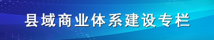 縣域商業(yè)體系建設(shè)專(zhuān)欄